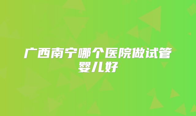 广西南宁哪个医院做试管婴儿好