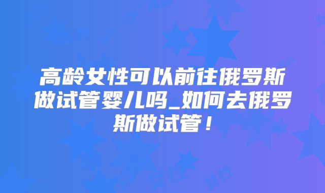 高龄女性可以前往俄罗斯做试管婴儿吗_如何去俄罗斯做试管!