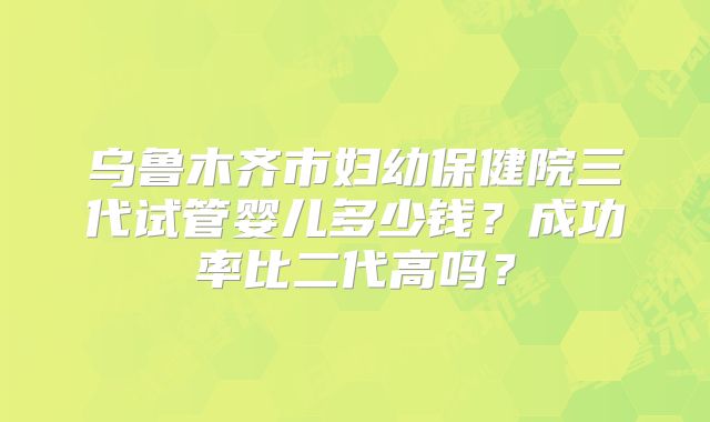 乌鲁木齐市妇幼保健院三代试管婴儿多少钱？成功率比二代高吗？