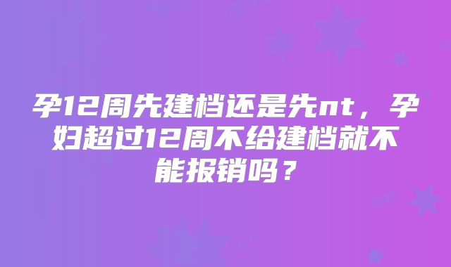 孕12周先建档还是先nt，孕妇超过12周不给建档就不能报销吗？