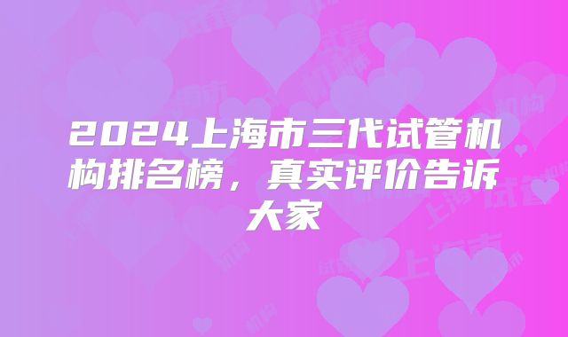 2024上海市三代试管机构排名榜，真实评价告诉大家