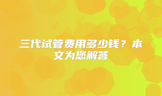 三代试管费用多少钱？本文为您解答