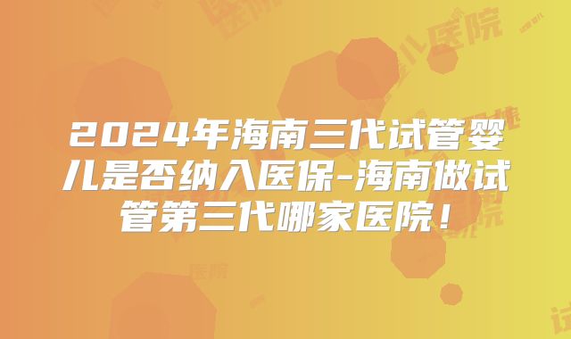 2024年海南三代试管婴儿是否纳入医保-海南做试管第三代哪家医院!