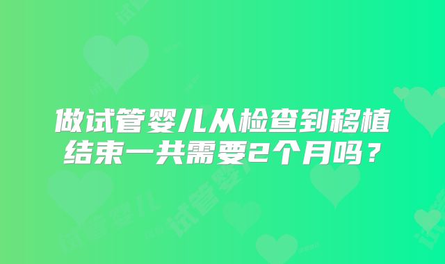 做试管婴儿从检查到移植结束一共需要2个月吗？