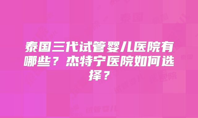 泰国三代试管婴儿医院有哪些?杰特宁医院如何选择?