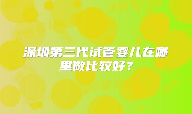 深圳第三代试管婴儿在哪里做比较好？