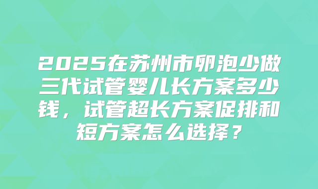 2025在苏州市卵泡少做三代试管婴儿长方案多少钱,试管超长方案促排和短方案怎么选择?