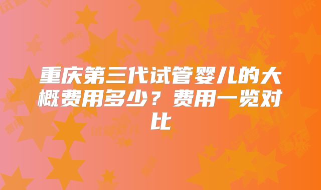 重庆第三代试管婴儿的大概费用多少?费用一览对比