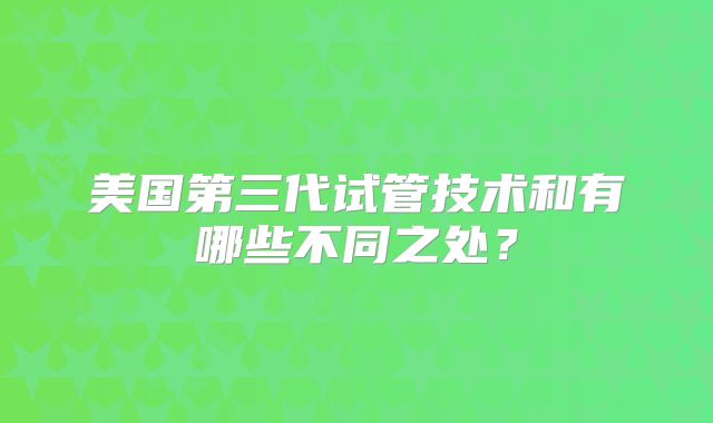 美国第三代试管技术和有哪些不同之处？