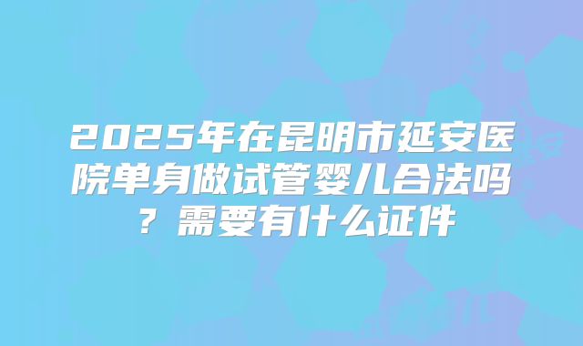 2025年在昆明市延安医院单身做试管婴儿合法吗？需要有什么证件