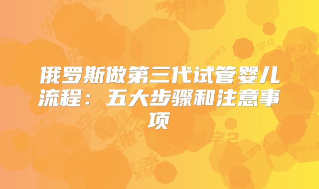 俄罗斯做第三代试管婴儿流程：五大步骤和注意事项