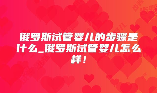 俄罗斯试管婴儿的步骤是什么_俄罗斯试管婴儿怎么样！