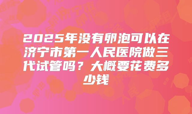 2025年没有卵泡可以在济宁市第一人民医院做三代试管吗？大概要花费多少钱
