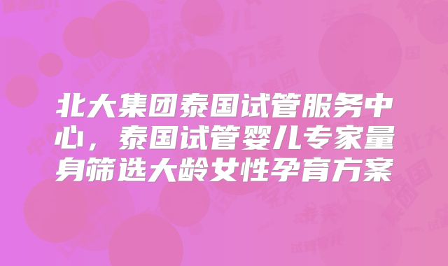北大集团泰国试管服务中心，泰国试管婴儿专家量身筛选大龄女性孕育方案