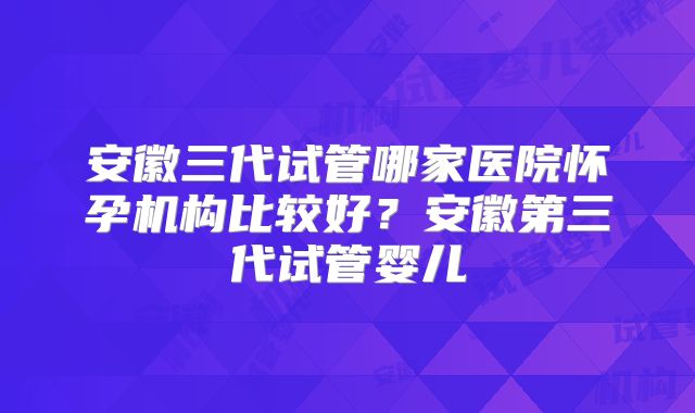 安徽三代试管哪家医院怀孕机构比较好?安徽第三代试管婴儿