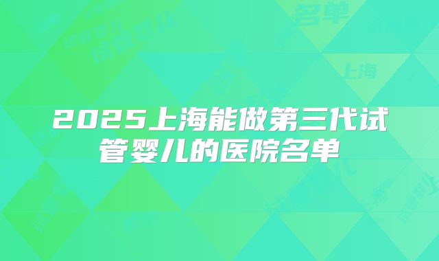 2025上海能做第三代试管婴儿的医院名单