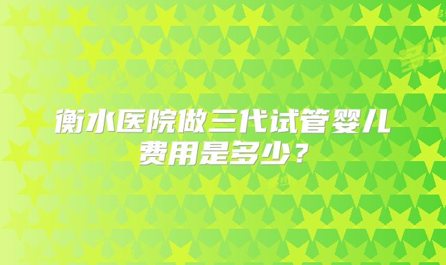 衡水医院做三代试管婴儿费用是多少？