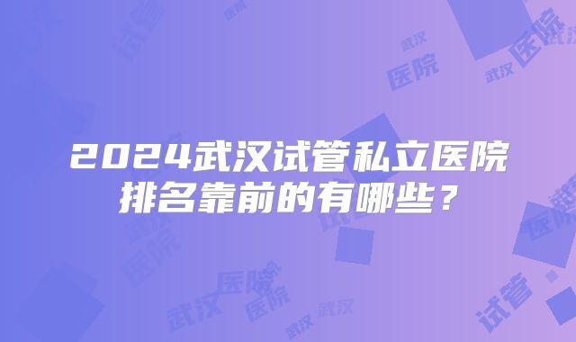 2024武汉试管私立医院排名靠前的有哪些?