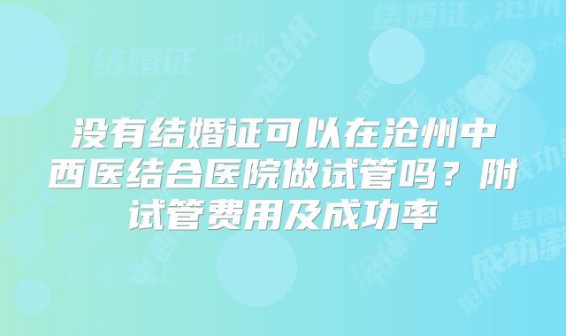 没有结婚证可以在沧州中西医结合医院做试管吗？附试管费用及成功率