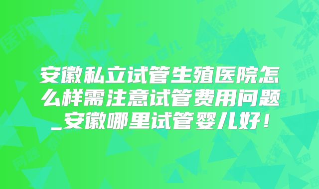 安徽私立试管生殖医院怎么样需注意试管费用问题_安徽哪里试管婴儿好!