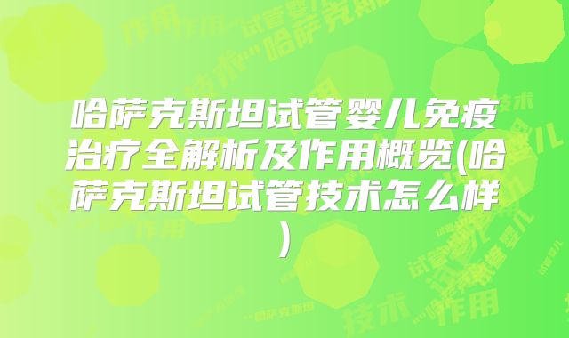 哈萨克斯坦试管婴儿免疫治疗全解析及作用概览(哈萨克斯坦试管技术怎么样)