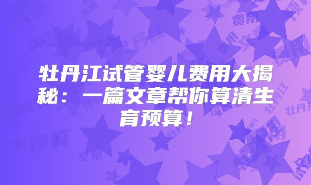 牡丹江试管婴儿费用大揭秘：一篇文章帮你算清生育预算！