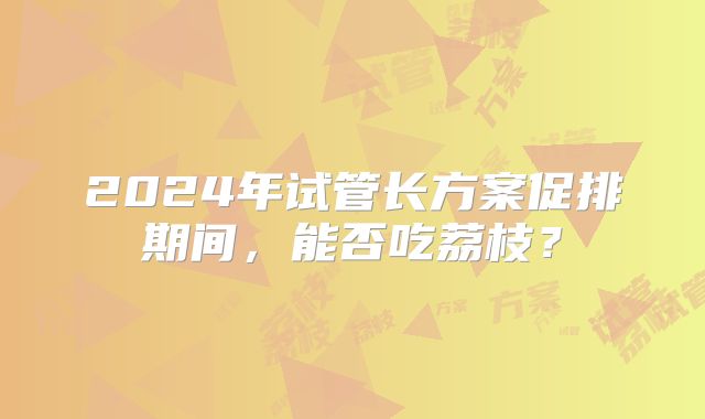 2024年试管长方案促排期间,能否吃荔枝?