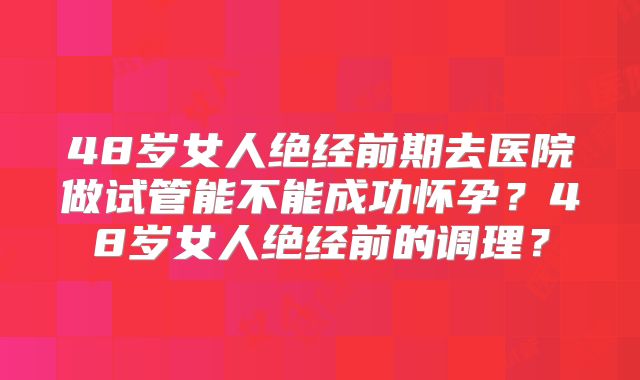 48岁女人绝经前期去医院做试管能不能成功怀孕?48岁女人绝经前的调理?