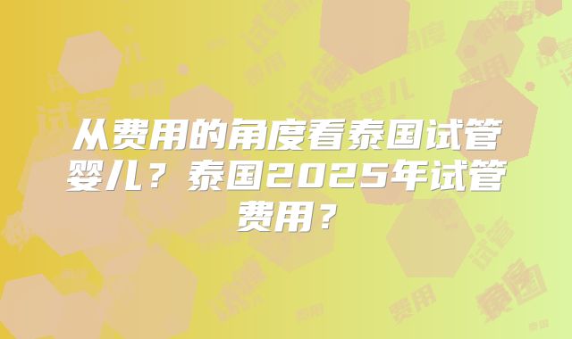 从费用的角度看泰国试管婴儿？泰国2025年试管费用？