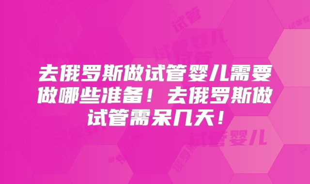 去俄罗斯做试管婴儿需要做哪些准备!去俄罗斯做试管需呆几天!