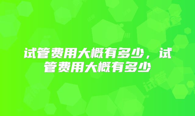 试管费用大概有多少,试管费用大概有多少