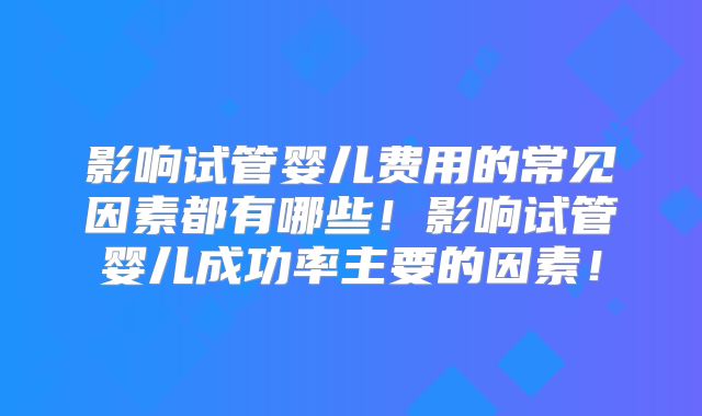 影响试管婴儿费用的常见因素都有哪些!影响试管婴儿成功率主要的因素!