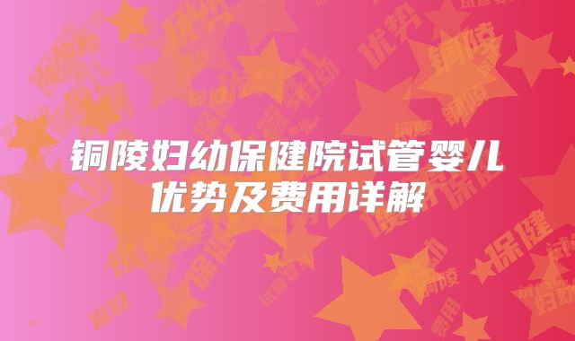 铜陵妇幼保健院试管婴儿优势及费用详解