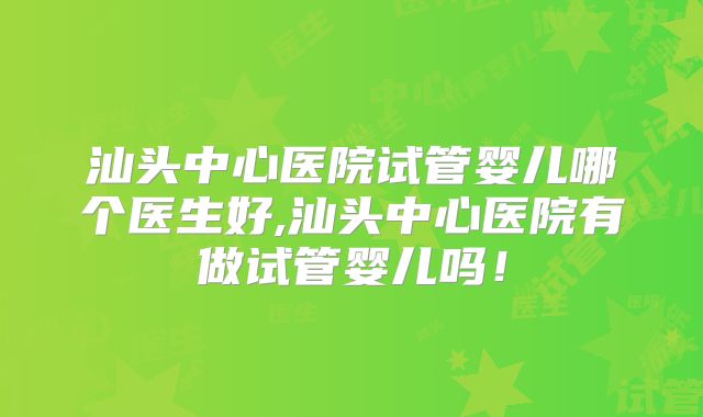 汕头中心医院试管婴儿哪个医生好,汕头中心医院有做试管婴儿吗！