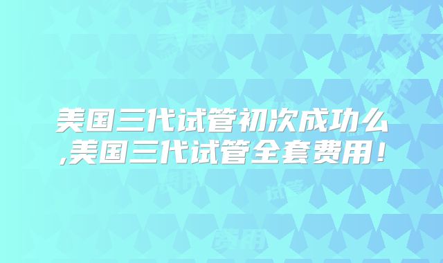 美国三代试管初次成功么,美国三代试管全套费用!