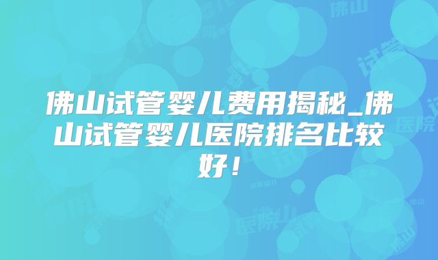 佛山试管婴儿费用揭秘_佛山试管婴儿医院排名比较好！