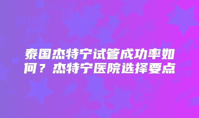 泰国杰特宁试管成功率如何？杰特宁医院选择要点