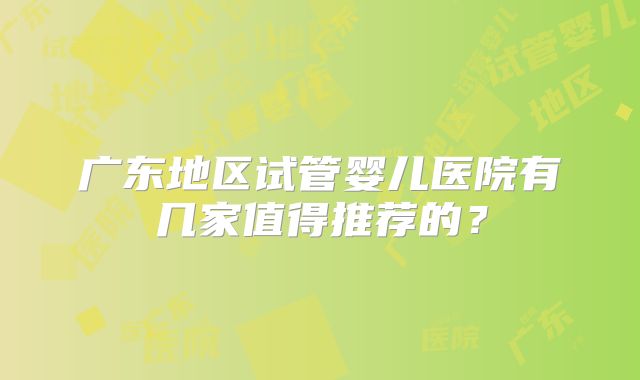 广东地区试管婴儿医院有几家值得推荐的？