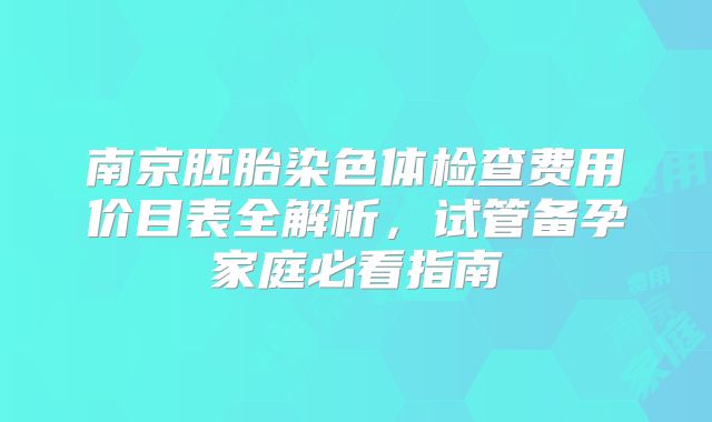 南京胚胎染色体检查费用价目表全解析，试管备孕家庭必看指南