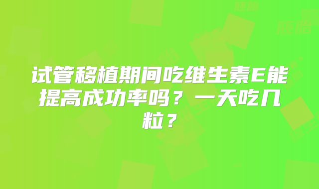试管移植期间吃维生素E能提高成功率吗?一天吃几粒?