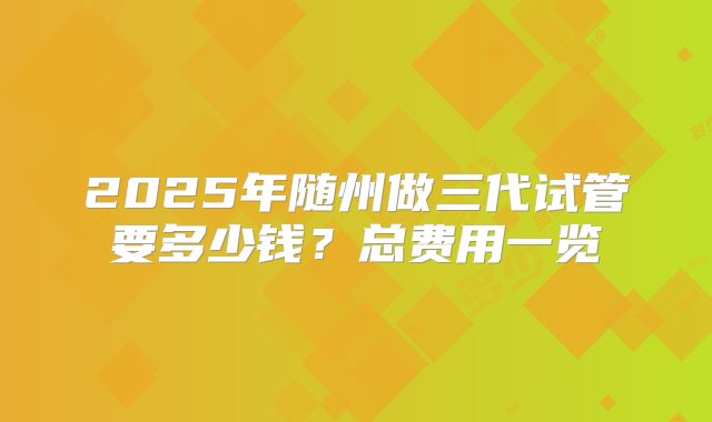 2025年随州做三代试管要多少钱？总费用一览