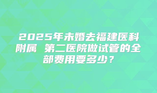 2025年未婚去福建医科附属 第二医院做试管的全部费用要多少？