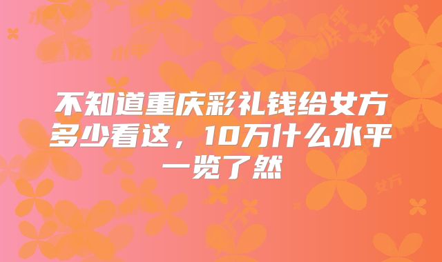 不知道重庆彩礼钱给女方多少看这，10万什么水平一览了然