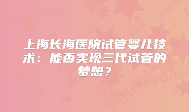 上海长海医院试管婴儿技术：能否实现三代试管的梦想？