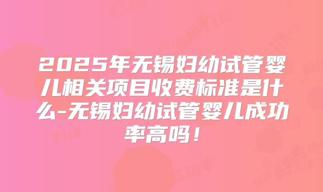 2025年无锡妇幼试管婴儿相关项目收费标准是什么-无锡妇幼试管婴儿成功率高吗！