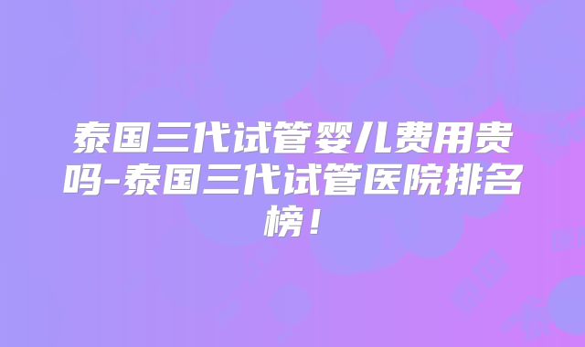 泰国三代试管婴儿费用贵吗-泰国三代试管医院排名榜！