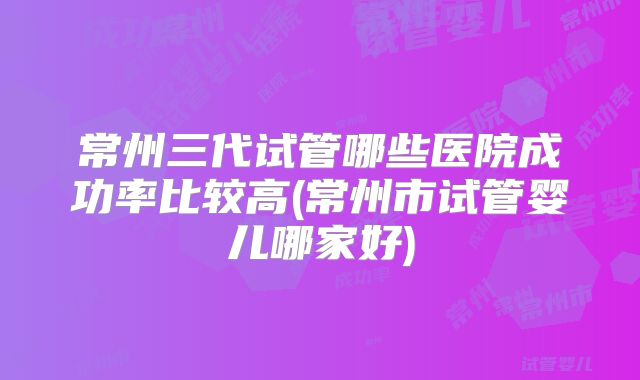 常州三代试管哪些医院成功率比较高(常州市试管婴儿哪家好)