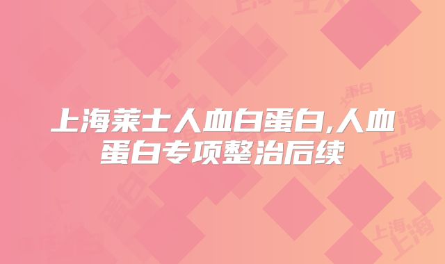 上海莱士人血白蛋白,人血蛋白专项整治后续
