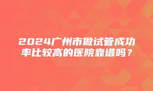 2024广州市做试管成功率比较高的医院靠谱吗?