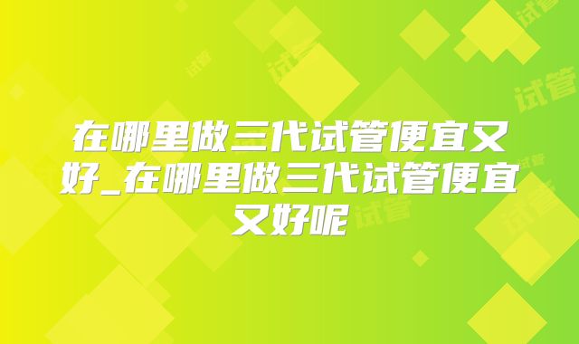在哪里做三代试管便宜又好_在哪里做三代试管便宜又好呢